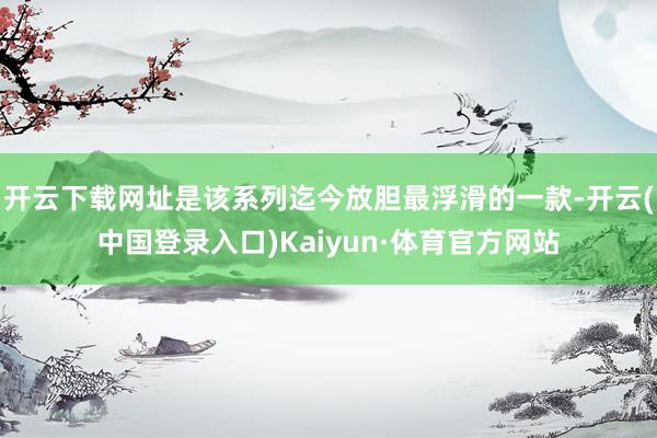 开云下载网址是该系列迄今放胆最浮滑的一款-开云(中国登录入口)Kaiyun·体育官方网站