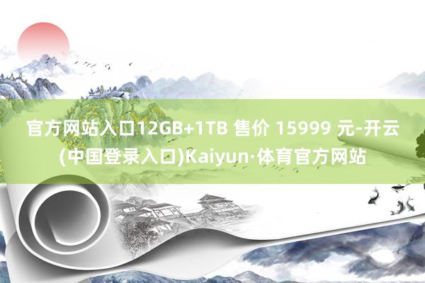 官方网站入口12GB+1TB 售价 15999 元-开云(中国登录入口)Kaiyun·体育官方网站