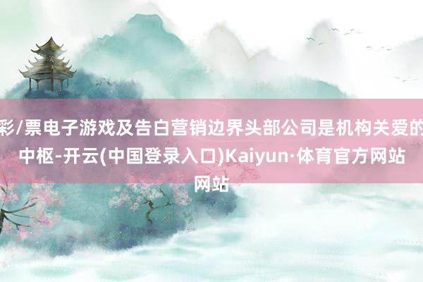 彩/票电子游戏及告白营销边界头部公司是机构关爱的中枢-开云(中国登录入口)Kaiyun·体育官方网站