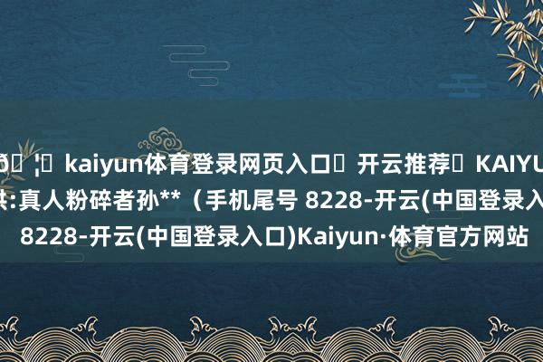 🦄kaiyun体育登录网页入口✅开云推荐✅KAIYUN SPORTS为您提供:真人粉碎者孙**（手机尾号 8228-开云(中国登录入口)Kaiyun·体育官方网站