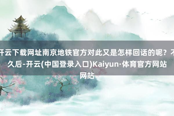 开云下载网址南京地铁官方对此又是怎样回话的呢？不久后-开云(中国登录入口)Kaiyun·体育官方网站