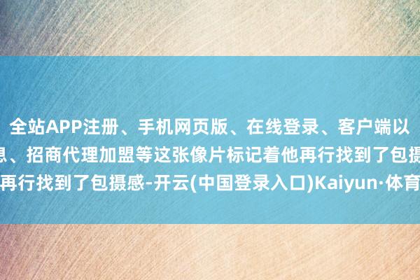 全站APP注册、手机网页版、在线登录、客户端以及发布平台优惠活动信息、招商代理加盟等这张像片标记着他再行找到了包摄感-开云(中国登录入口)Kaiyun·体育官方网站
