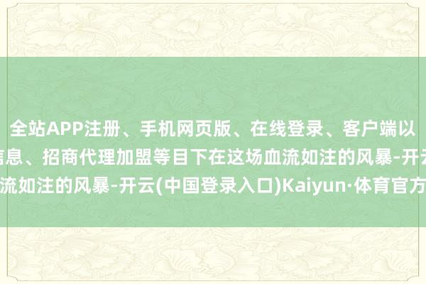全站APP注册、手机网页版、在线登录、客户端以及发布平台优惠活动信息、招商代理加盟等目下在这场血流如注的风暴-开云(中国登录入口)Kaiyun·体育官方网站
