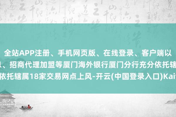 全站APP注册、手机网页版、在线登录、客户端以及发布平台优惠活动信息、招商代理加盟等厦门海外银行厦门分行充分依托辖属18家交易网点上风-开云(中国登录入口)Kaiyun·体育官方网站