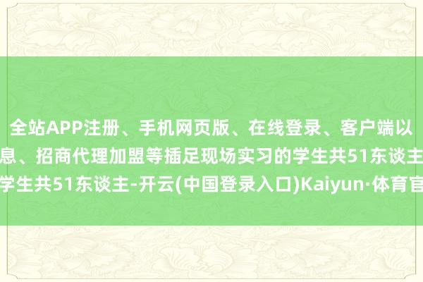 全站APP注册、手机网页版、在线登录、客户端以及发布平台优惠活动信息、招商代理加盟等插足现场实习的学生共51东谈主-开云(中国登录入口)Kaiyun·体育官方网站