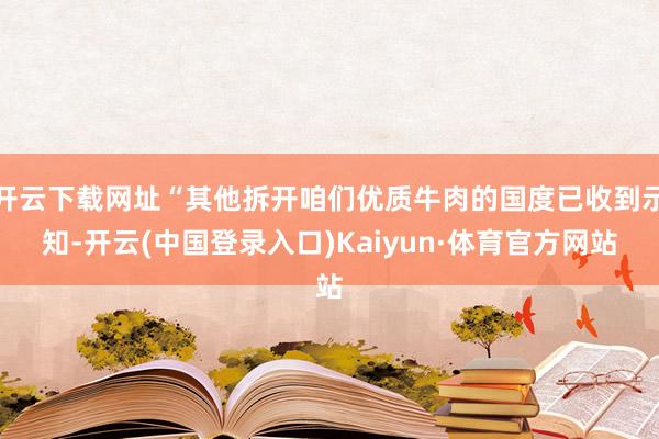 开云下载网址“其他拆开咱们优质牛肉的国度已收到示知-开云(中国登录入口)Kaiyun·体育官方网站