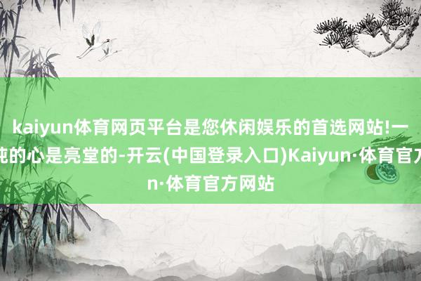 kaiyun体育网页平台是您休闲娱乐的首选网站!一颗单纯的心是亮堂的-开云(中国登录入口)Kaiyun·体育官方网站