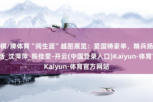 棋/牌体育“阅生涯”越图展览:爱国铸豪举,精兵扬军威_欣恬_沈萍萍_陈佳雯-开云(中国登录入口)Kaiyun·体育官方网站
