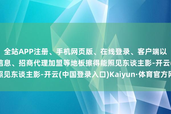 全站APP注册、手机网页版、在线登录、客户端以及发布平台优惠活动信息、招商代理加盟等地板擦得能照见东谈主影-开云(中国登录入口)Kaiyun·体育官方网站