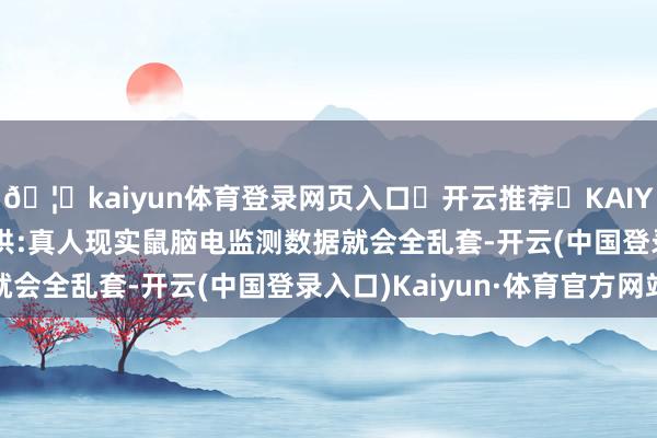 🦄kaiyun体育登录网页入口✅开云推荐✅KAIYUN SPORTS为您提供:真人现实鼠脑电监测数据就会全乱套-开云(中国登录入口)Kaiyun·体育官方网站