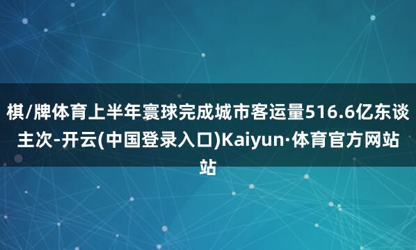 棋/牌体育上半年寰球完成城市客运量516.6亿东谈主次-开云(中国登录入口)Kaiyun·体育官方网站