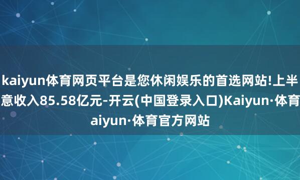 kaiyun体育网页平台是您休闲娱乐的首选网站!上半年终局生意收入85.58亿元-开云(中国登录入口)Kaiyun·体育官方网站