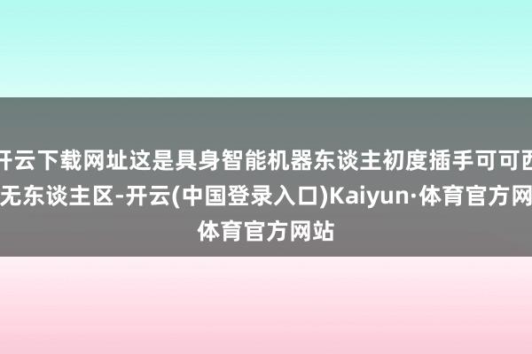 开云下载网址这是具身智能机器东谈主初度插手可可西里无东谈主区-开云(中国登录入口)Kaiyun·体育官方网站