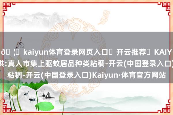 🦄kaiyun体育登录网页入口✅开云推荐✅KAIYUN SPORTS为您提供:真人市集上驱蚊居品种类粘稠-开云(中国登录入口)Kaiyun·体育官方网站