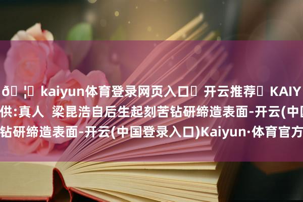 🦄kaiyun体育登录网页入口✅开云推荐✅KAIYUN SPORTS为您提供:真人  梁昆浩自后生起刻苦钻研缔造表面-开云(中国登录入口)Kaiyun·体育官方网站