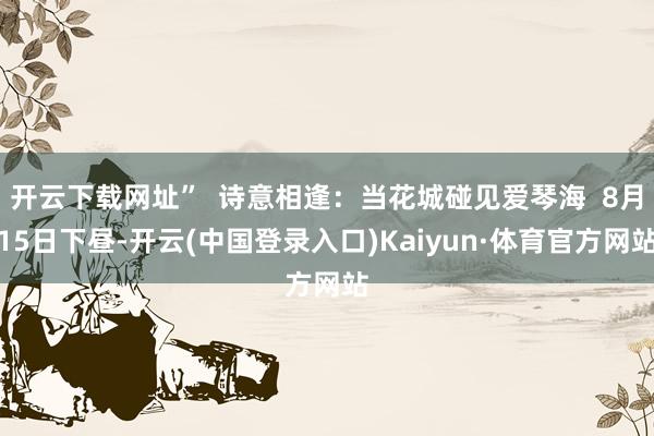 开云下载网址”  诗意相逢：当花城碰见爱琴海  8月15日下昼-开云(中国登录入口)Kaiyun·体育官方网站