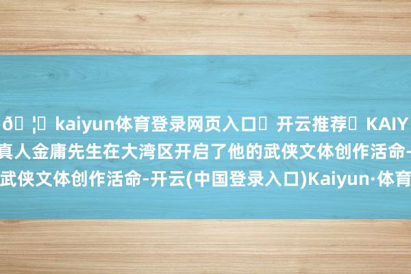 🦄kaiyun体育登录网页入口✅开云推荐✅KAIYUN SPORTS为您提供:真人金庸先生在大湾区开启了他的武侠文体创作活命-开云(中国登录入口)Kaiyun·体育官方网站