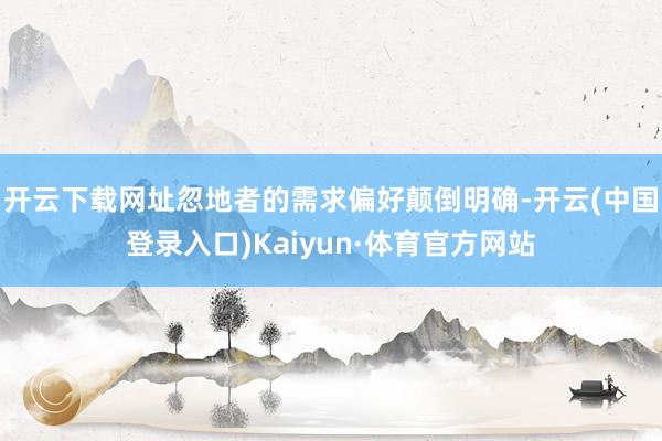 开云下载网址忽地者的需求偏好颠倒明确-开云(中国登录入口)Kaiyun·体育官方网站