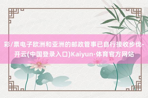 彩/票电子　　欧洲和亚洲的邮政管事已自行接收步伐-开云(中国登录入口)Kaiyun·体育官方网站