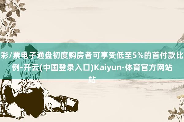 彩/票电子通盘初度购房者可享受低至5%的首付款比例-开云(中国登录入口)Kaiyun·体育官方网站