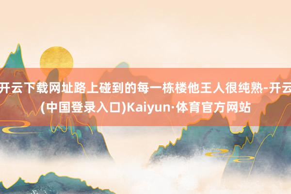开云下载网址路上碰到的每一栋楼他王人很纯熟-开云(中国登录入口)Kaiyun·体育官方网站