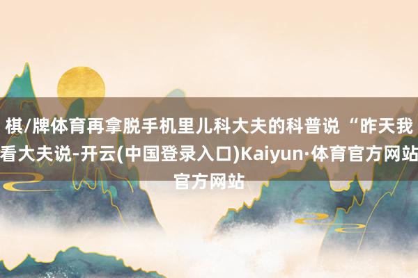 棋/牌体育再拿脱手机里儿科大夫的科普说 “昨天我看大夫说-开云(中国登录入口)Kaiyun·体育官方网站