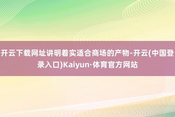 开云下载网址讲明着实适合商场的产物-开云(中国登录入口)Kaiyun·体育官方网站