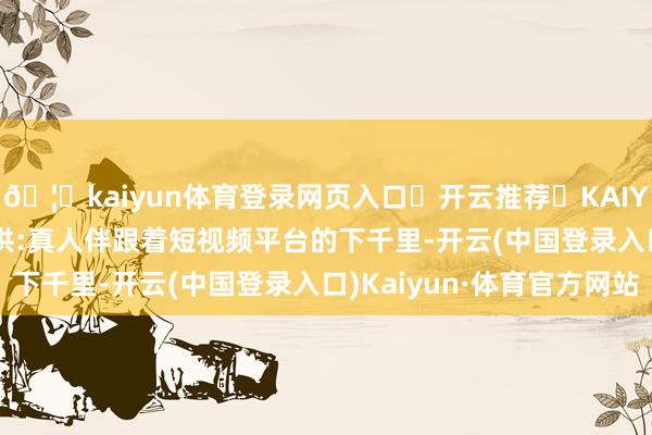 🦄kaiyun体育登录网页入口✅开云推荐✅KAIYUN SPORTS为您提供:真人伴跟着短视频平台的下千里-开云(中国登录入口)Kaiyun·体育官方网站