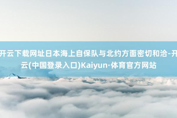 开云下载网址日本海上自保队与北约方面密切和洽-开云(中国登录入口)Kaiyun·体育官方网站