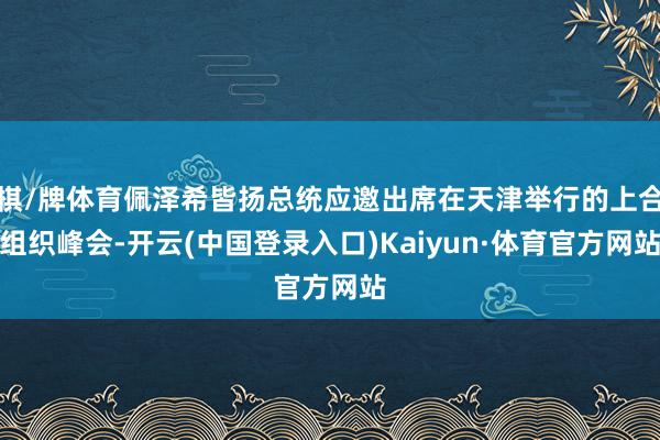 棋/牌体育佩泽希皆扬总统应邀出席在天津举行的上合组织峰会-开云(中国登录入口)Kaiyun·体育官方网站