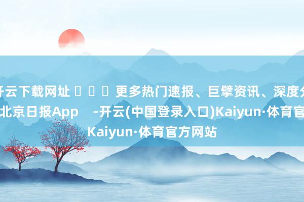 开云下载网址 ​​​更多热门速报、巨擘资讯、深度分析尽在北京日报App    -开云(中国登录入口)Kaiyun·体育官方网站