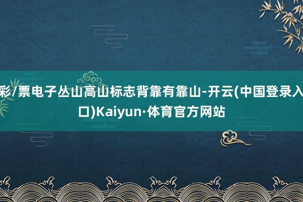 彩/票电子丛山高山标志背靠有靠山-开云(中国登录入口)Kaiyun·体育官方网站