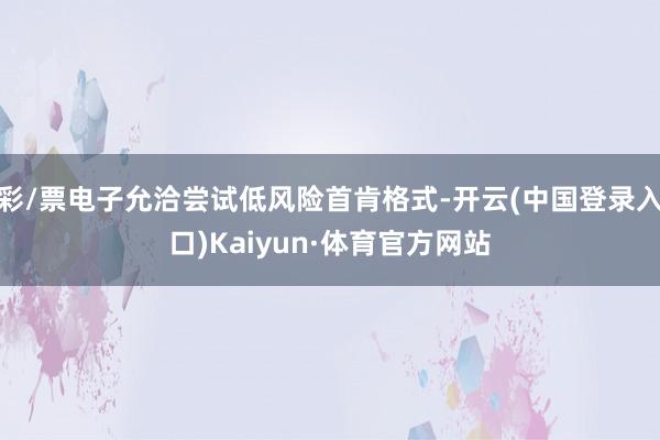 彩/票电子允洽尝试低风险首肯格式-开云(中国登录入口)Kaiyun·体育官方网站