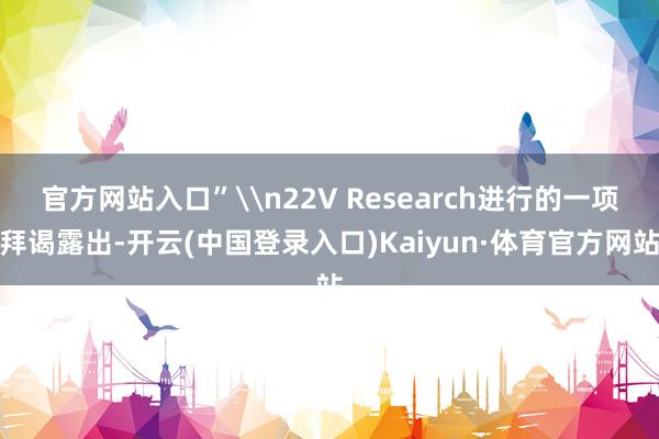 官方网站入口”\n22V Research进行的一项拜谒露出-开云(中国登录入口)Kaiyun·体育官方网站