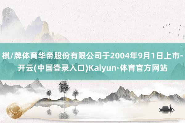 棋/牌体育华帝股份有限公司于2004年9月1日上市-开云(中国登录入口)Kaiyun·体育官方网站