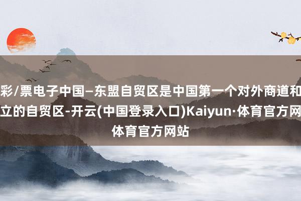 彩/票电子中国—东盟自贸区是中国第一个对外商道和树立的自贸区-开云(中国登录入口)Kaiyun·体育官方网站