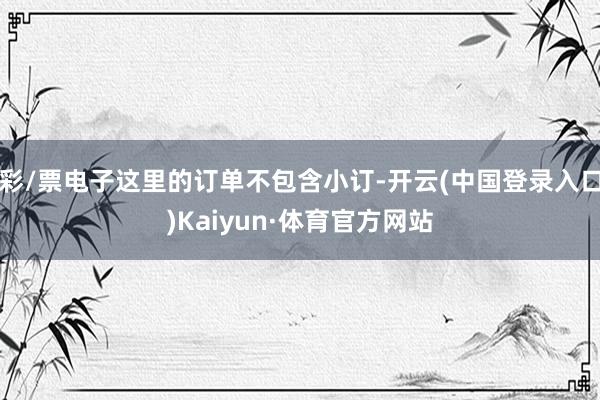彩/票电子这里的订单不包含小订-开云(中国登录入口)Kaiyun·体育官方网站