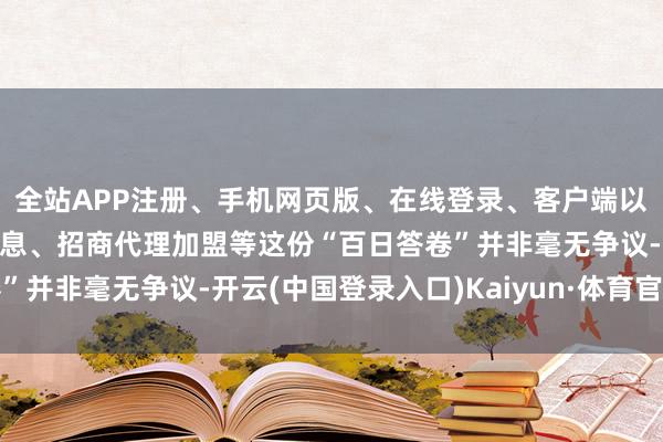 全站APP注册、手机网页版、在线登录、客户端以及发布平台优惠活动信息、招商代理加盟等这份“百日答卷”并非毫无争议-开云(中国登录入口)Kaiyun·体育官方网站