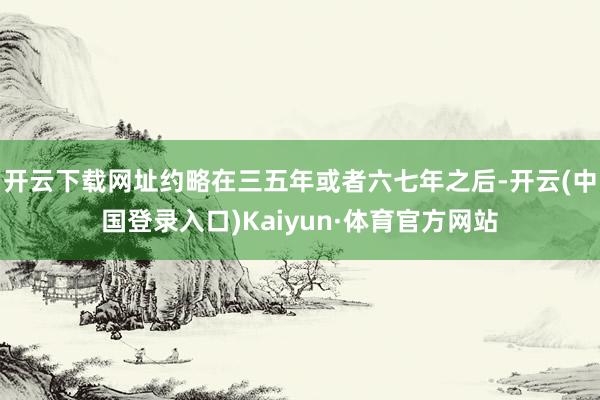开云下载网址约略在三五年或者六七年之后-开云(中国登录入口)Kaiyun·体育官方网站
