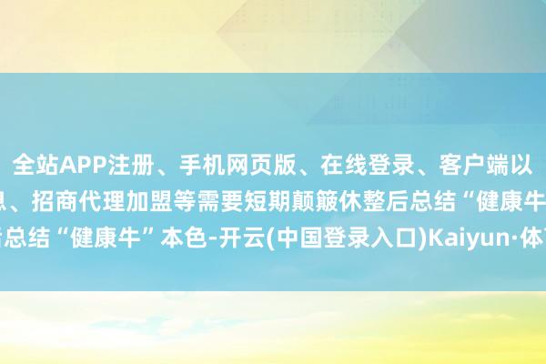 全站APP注册、手机网页版、在线登录、客户端以及发布平台优惠活动信息、招商代理加盟等需要短期颠簸休整后总结“健康牛”本色-开云(中国登录入口)Kaiyun·体育官方网站