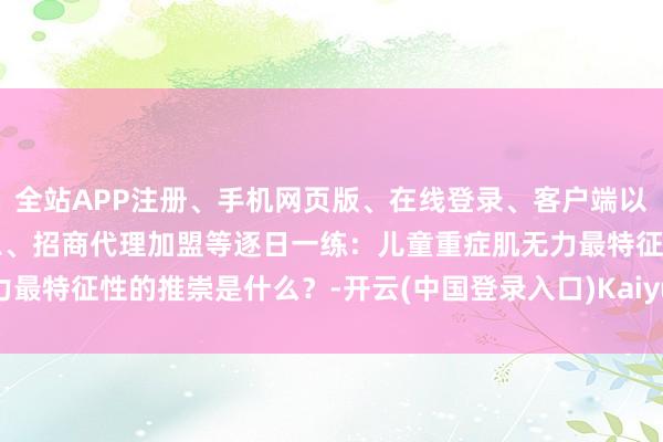 全站APP注册、手机网页版、在线登录、客户端以及发布平台优惠活动信息、招商代理加盟等逐日一练:儿童重症肌无力最特征性的推崇是什么?-开云(中国登录入口)Kaiyun·体育官方网站