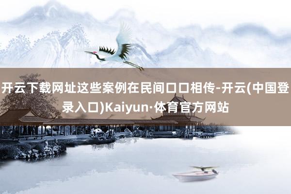 开云下载网址这些案例在民间口口相传-开云(中国登录入口)Kaiyun·体育官方网站