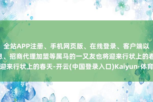 全站APP注册、手机网页版、在线登录、客户端以及发布平台优惠活动信息、招商代理加盟等属马的一又友也将迎来行状上的春天-开云(中国登录入口)Kaiyun·体育官方网站