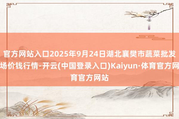 官方网站入口2025年9月24日湖北襄樊市蔬菜批发商场价钱行情-开云(中国登录入口)Kaiyun·体育官方网站