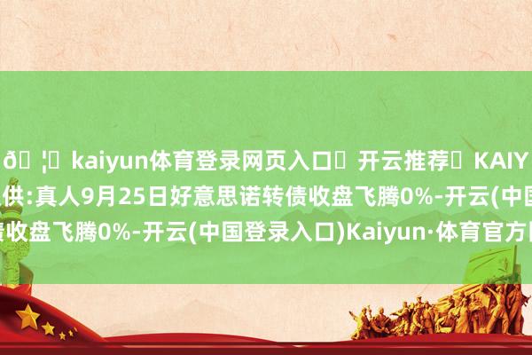 🦄kaiyun体育登录网页入口✅开云推荐✅KAIYUN SPORTS为您提供:真人9月25日好意思诺转债收盘飞腾0%-开云(中国登录入口)Kaiyun·体育官方网站