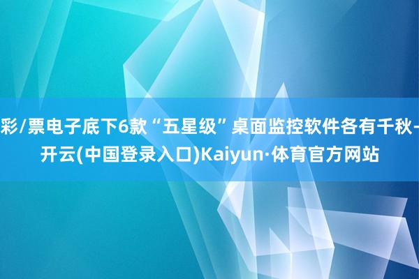 彩/票电子底下6款“五星级”桌面监控软件各有千秋-开云(中国登录入口)Kaiyun·体育官方网站