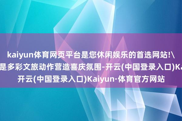 kaiyun体育网页平台是您休闲娱乐的首选网站!\n主要特色:\n一是多彩文旅动作营造喜庆氛围-开云(中国登录入口)Kaiyun·体育官方网站