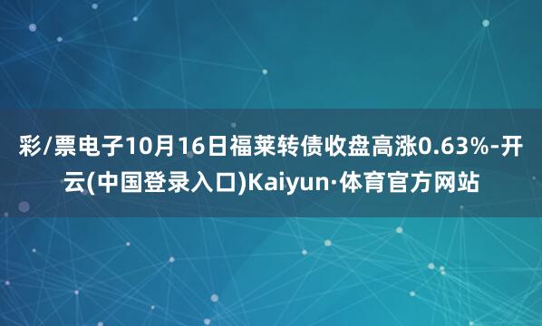 彩/票电子10月16日福莱转债收盘高涨0.63%-开云(中国登录入口)Kaiyun·体育官方网站
