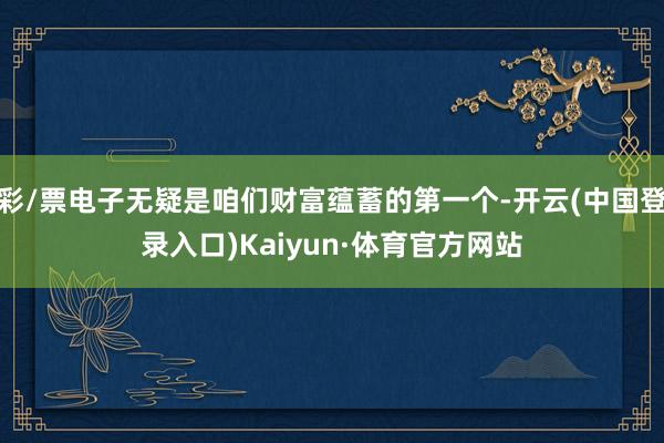 彩/票电子无疑是咱们财富蕴蓄的第一个-开云(中国登录入口)Kaiyun·体育官方网站