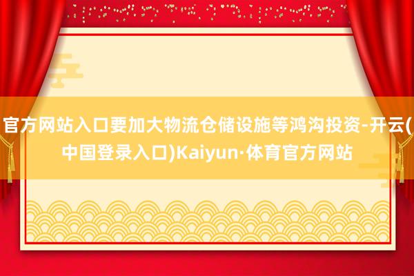官方网站入口要加大物流仓储设施等鸿沟投资-开云(中国登录入口)Kaiyun·体育官方网站